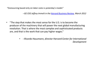 “Outsourcing based only on labor costs is yesterday’s model.” 
--GE CEO Jeffrey Immelt in the Harvard Business Review, March 2012 
• “The step that makes the most sense for the U.S. is to become the 
producer of the machinery that will power the next global manufacturing 
revolution. That is where the most complex and sophisticated products 
are, and that is the work that can pay higher wages.” 
• --Ricardo Hausmann, director Harvard Center for International 
Development 
 