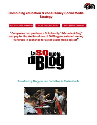 Combining education & consultancy Social Media
                  Strategy




“Companies can purchase a Scholarship “SQcuola di Blog”
and pay for the studies of one of 30 Bloggers selected among
   hundreds in exchange for a real Social Media project”




      Transforming Bloggers into Social Media Professionals
 