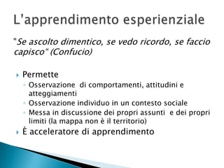 "Se ascolto dimentico, se vedo ricordo, se faccio capisco“ (Confucio)PermetteOsservazione  di comportamenti, attitudini e atteggiamentiOsservazione individuo in un contesto socialeMessa in discussione dei propri assunti  e dei propri limiti (la mappa non è il territorio)È acceleratore di apprendimentoL’apprendimento esperienziale