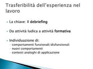La chiave: Il debriefingDa attività ludica a attività formativaIndividuazione di:comportamenti funzionali/disfunzionalinuovi comportamenticontesti analoghi di applicazioneTrasferibilità dell’esperienza nel lavoro
