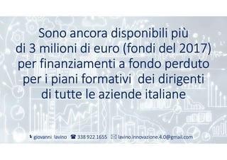 Sono ancora disponibili più
di 3 milioni di euro (fondi del 2017)
per finanziamenti a fondo perduto
per i piani formativi dei dirigenti
di tutte le aziende italiane
giovanni lavino  338 922 1655  lavino.innovazione.4.0@gmail.com
 