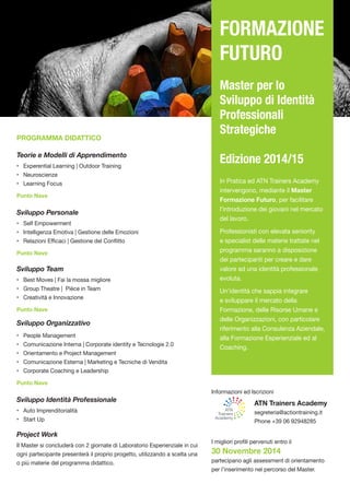 PROGRAMMA DIDATTICO 
Teorie e Modelli di Apprendimento 
• Experential Learning | Outdoor Training 
• Neuroscienze 
• Learning Focus 
Punto Nave 
Sviluppo Personale 
• Self Empowerment 
• Intelligenza Emotiva | Gestione delle Emozioni 
• Relazioni Efficaci | Gestione del Conflitto 
Punto Nave 
Sviluppo Team 
• Best Moves | Fai la mossa migliore 
• Group Theatre | Pièce in Team 
• Creatività e Innovazione 
Punto Nave 
Sviluppo Organizzativo 
• People Management 
• Comunicazione Interna | Corporate identity e Tecnologie 2.0 
• Orientamento e Project Management 
• Comunicazione Esterna | Marketing e Tecniche di Vendita 
• Corporate Coaching e Leadership 
Punto Nave 
Sviluppo Identità Professionale 
• Auto Imprenditorialità 
• Start Up 
Project Work 
Il Master si concluderà con 2 giornate di Laboratorio Esperienziale in cui ogni partecipante presenterà il proprio progetto, utilizzando a scelta una o più materie del programma didattico. 
Informazioni ed Iscrizioni 
ATN Trainers Academy 
segreteria@actiontraining.it 
Phone +39 06 92948285 
I migliori profili pervenuti entro il 
30 Novembre 2014 
partecipano agli assessment di orientamento per l’inserimento nel percorso del Master. 
FORMAZIONE FUTURO 
Master per lo Sviluppo di Identità Professionali Strategiche 
Edizione 2014/15 
In Pratica ed ATN Trainers Academy intervengono, mediante il Master Formazione Futuro, per facilitare l’introduzione dei giovani nel mercato del lavoro. 
Professionisti con elevata seniority e specialist delle materie trattate nel programma saranno a disposizione dei partecipanti per creare e dare valore ad una identità professionale evoluta. 
Un’identità che sappia integrare e sviluppare il mercato della Formazione, delle Risorse Umane e delle Organizzazioni, con particolare riferimento alla Consulenza Aziendale, alla Formazione Esperienziale ed al Coaching. 
ATNTrainersAcademy 