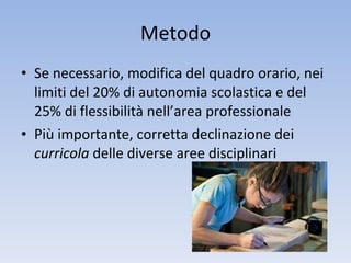 Metodo Se necessario, modifica del quadro orario, nei limiti del 20% di autonomia scolastica e del 25% di flessibilità nell’area professionale Più importante, corretta declinazione dei  curricola  delle diverse aree disciplinari 