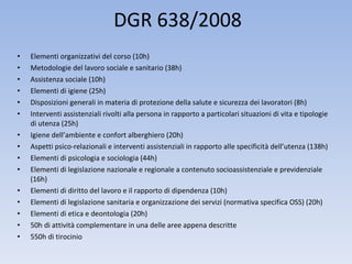 DGR 638/2008 Elementi organizzativi del corso (10h) Metodologie del lavoro sociale e sanitario (38h) Assistenza sociale (10h) Elementi di igiene (25h) Disposizioni generali in materia di protezione della salute e sicurezza dei lavoratori (8h) Interventi assistenziali rivolti alla persona in rapporto a particolari situazioni di vita e tipologie di utenza (25h) Igiene dell’ambiente e confort alberghiero (20h) Aspetti psico-relazionali e interventi assistenziali in rapporto alle specificità dell’utenza (138h) Elementi di psicologia e sociologia (44h) Elementi di legislazione nazionale e regionale a contenuto socioassistenziale e previdenziale (16h) Elementi di diritto del lavoro e il rapporto di dipendenza (10h) Elementi di legislazione sanitaria e organizzazione dei servizi (normativa specifica OSS) (20h) Elementi di etica e deontologia (20h) 50h di attività complementare in una delle aree appena descritte 550h di tirocinio 