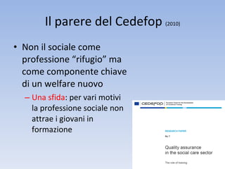 Il parere del Cedefop  (2010) Non il sociale come professione “rifugio” ma come componente chiave di un welfare nuovo Una sfida : per vari motivi la professione sociale non attrae i giovani in formazione 