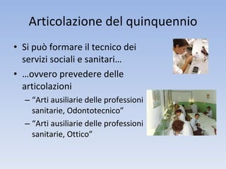 Articolazione del quinquennio Si può formare il tecnico dei servizi sociali e sanitari… …ovvero prevedere delle articolazioni “Arti ausiliarie delle professioni sanitarie, Odontotecnico”  “Arti ausiliarie delle professioni sanitarie, Ottico” 