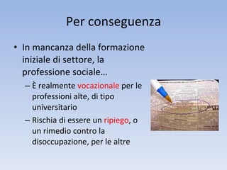 Per conseguenza In mancanza della formazione iniziale di settore, la professione sociale… È realmente  vocazionale  per le professioni alte, di tipo universitario Rischia di essere un  ripiego , o un rimedio contro la disoccupazione, per le altre 