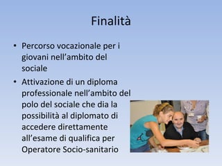 Finalità Percorso vocazionale per i giovani nell’ambito del sociale Attivazione di un diploma professionale nell’ambito del polo del sociale che dia la possibilità al diplomato di accedere direttamente all’esame di qualifica per Operatore Socio-sanitario 