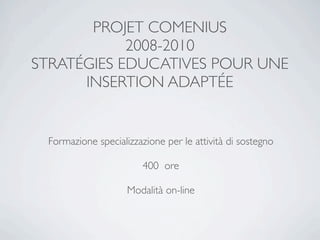 PROJET COMENIUS
            2008-2010
STRATÉGIES EDUCATIVES POUR UNE
      INSERTION ADAPTÉE


 Formazione specializzazione per le attività di sostegno

                        400 ore

                    Modalità on-line
 