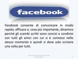 Antonio Saraceno, docente di e-learning -
teachers'trainer
11
Facebook consente di comunicare in modo
rapido, efficace e, cosa più importante, dinamico
perché gli scambi scritti sono concisi e condivisi
con tutti gli amici con cui si è connessi nello
stesso momento e quindi si deve solo scrivere
una volta per tutti.
 