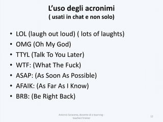 L’uso degli acronimi
( usati in chat e non solo)
• LOL (laugh out loud) ( lots of laughts)
• OMG (Oh My God)
• TTYL (Talk To You Later)
• WTF: (What The Fuck)
• ASAP: (As Soon As Possible)
• AFAIK: (As Far As I Know)
• BRB: (Be Right Back)
Antonio Saraceno, docente di e-learning -
teachers'trainer
12
 
