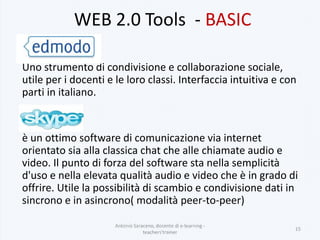 WEB 2.0 Tools - BASIC
Uno strumento di condivisione e collaborazione sociale,
utile per i docenti e le loro classi. Interfaccia intuitiva e con
parti in italiano.
è un ottimo software di comunicazione via internet
orientato sia alla classica chat che alle chiamate audio e
video. Il punto di forza del software sta nella semplicità
d'uso e nella elevata qualità audio e video che è in grado di
offrire. Utile la possibilità di scambio e condivisione dati in
sincrono e in asincrono( modalità peer-to-peer)
Antonio Saraceno, docente di e-learning -
teachers'trainer
15
 