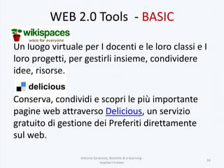 WEB 2.0 Tools - BASIC
Un luogo virtuale per I docenti e le loro classi e I
loro progetti, per gestirli insieme, condividere
idee, risorse.
Conserva, condividi e scopri le più importante
pagine web attraverso Delicious, un servizio
gratuito di gestione dei Preferiti direttamente
sul web.
Antonio Saraceno, docente di e-learning -
teachers'trainer
16
 