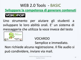 WEB 2.0 Tools - BASIC
Sviluppare la competenza di generare contenuti
Uno strumento per aiutare gli studenti a
sviluppare le loro abilità orali. E’ un sistema di
messaggeria che utilizza la voce invece del testo
Antonio Saraceno, docente di e-learning -
teachers'trainer
18
VOCAROO
Semplice e immediato.
Non richiede alcuna registrazione. Il file audio si
può condividere, inviare via mail.
 