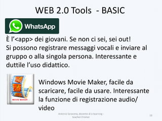 WEB 2.0 Tools - BASIC
Antonio Saraceno, docente di e-learning -
teachers'trainer
19
È l’<app> dei giovani. Se non ci sei, sei out!
Si possono registrare messaggi vocali e inviare al
gruppo o alla singola persona. Interessante e
duttile l’uso didattico.
Windows Movie Maker, facile da
scaricare, facile da usare. Interessante
la funzione di registrazione audio/
video
 