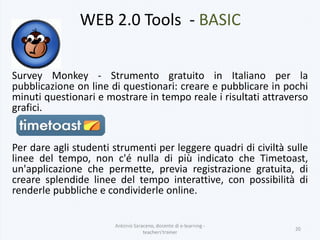 WEB 2.0 Tools - BASIC
Survey Monkey - Strumento gratuito in Italiano per la
pubblicazione on line di questionari: creare e pubblicare in pochi
minuti questionari e mostrare in tempo reale i risultati attraverso
grafici.
Per dare agli studenti strumenti per leggere quadri di civiltà sulle
linee del tempo, non c'é nulla di più indicato che Timetoast,
un'applicazione che permette, previa registrazione gratuita, di
creare splendide linee del tempo interattive, con possibilità di
renderle pubbliche e condividerle online.
Antonio Saraceno, docente di e-learning -
teachers'trainer
20
 