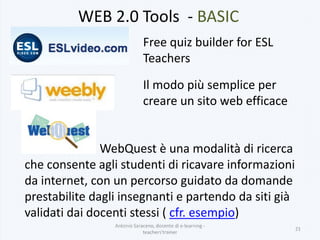 WEB 2.0 Tools - BASIC
Antonio Saraceno, docente di e-learning -
teachers'trainer
21
Free quiz builder for ESL
Teachers
Il modo più semplice per
creare un sito web efficace
WebQuest è una modalità di ricerca
che consente agli studenti di ricavare informazioni
da internet, con un percorso guidato da domande
prestabilite dagli insegnanti e partendo da siti già
validati dai docenti stessi ( cfr. esempio)
 