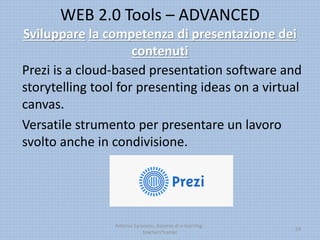 WEB 2.0 Tools – ADVANCED
Sviluppare la competenza di presentazione dei
contenuti
Prezi is a cloud-based presentation software and
storytelling tool for presenting ideas on a virtual
canvas.
Versatile strumento per presentare un lavoro
svolto anche in condivisione.
Antonio Saraceno, docente di e-learning -
teachers'trainer
24
 