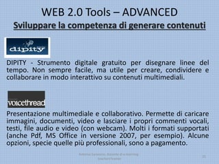 WEB 2.0 Tools – ADVANCED
Sviluppare la competenza di generare contenuti
DIPITY - Strumento digitale gratuito per disegnare linee del
tempo. Non sempre facile, ma utile per creare, condividere e
collaborare in modo interattivo su contenuti multimediali.
Presentazione multimediale e collaborativo. Permette di caricare
immagini, documenti, video e lasciare i propri commenti vocali,
testi, file audio e video (con webcam). Molti i formati supportati
(anche Pdf, MS Office in versione 2007, per esempio). Alcune
opzioni, specie quelle più professionali, sono a pagamento.
Antonio Saraceno, docente di e-learning -
teachers'trainer
25
 