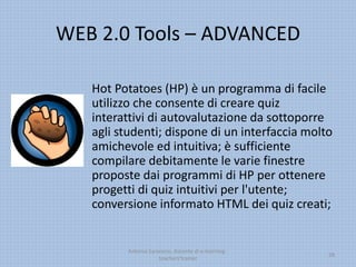 WEB 2.0 Tools – ADVANCED
Hot Potatoes (HP) è un programma di facile
utilizzo che consente di creare quiz
interattivi di autovalutazione da sottoporre
agli studenti; dispone di un interfaccia molto
amichevole ed intuitiva; è sufficiente
compilare debitamente le varie finestre
proposte dai programmi di HP per ottenere
progetti di quiz intuitivi per l'utente;
conversione informato HTML dei quiz creati;
Antonio Saraceno, docente di e-learning -
teachers'trainer
28
 