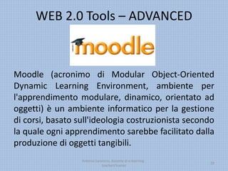 WEB 2.0 Tools – ADVANCED
Moodle (acronimo di Modular Object-Oriented
Dynamic Learning Environment, ambiente per
l'apprendimento modulare, dinamico, orientato ad
oggetti) è un ambiente informatico per la gestione
di corsi, basato sull'ideologia costruzionista secondo
la quale ogni apprendimento sarebbe facilitato dalla
produzione di oggetti tangibili.
Antonio Saraceno, docente di e-learning -
teachers'trainer
29
 