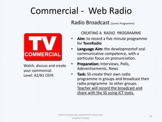 Commercial - Web Radio
Radio Broadcast (Junior Programme)
CREATING A RADIO PROGRAMME
• Aim: to record a five minute programme
for TeenRadio
• Language Aim: the developmentof oral
communicative competence, with a
particular focus on pronunciation.
• Preparation: Interviews, Polls,
Adevertisements, News
• Task: SS create their own radio
programme in groups and broadcast their
radio programme to other groups.
Teacher will record the broadcast and
share with the SS using ICT tools.
Antonio Saraceno, docente di e-learning -
teachers'trainer
35
Watch, discuss and create
your commercial.
Level: A2/B1 CEFR
 