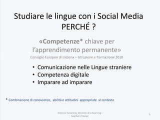 «Competenze* chiave per
l’apprendimento permanente»
Consiglio Europeo di Lisbona – Istruzione e Formazione 2010
Antonio Saraceno, docente di e-learning -
teachers'trainer
5
Studiare le lingue con i Social Media
PERCHÉ ?
* Combinazione di conoscenze, abilità e attitudini appropriate al contesto
• Comunicazione nelle Lingue straniere
• Competenza digitale
• Imparare ad imparare
 