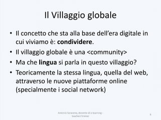 Il Villaggio globale
• Il concetto che sta alla base dell’era digitale in
cui viviamo è: condividere.
• Il villaggio globale è una <community>
• Ma che lingua si parla in questo villaggio?
• Teoricamente la stessa lingua, quella del web,
attraverso le nuove piattaforme online
(specialmente i social network)
Antonio Saraceno, docente di e-learning -
teachers'trainer
6
 