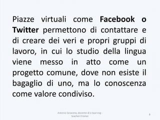 Piazze virtuali come Facebook o
Twitter permettono di contattare e
di creare dei veri e propri gruppi di
lavoro, in cui lo studio della lingua
viene messo in atto come un
progetto comune, dove non esiste il
bagaglio di uno, ma lo conoscenza
come valore condiviso.
Antonio Saraceno, docente di e-learning -
teachers'trainer
8
 