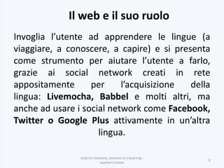 Il web e il suo ruolo
Antonio Saraceno, docente di e-learning -
teachers'trainer
9
Invoglia l’utente ad apprendere le lingue (a
viaggiare, a conoscere, a capire) e si presenta
come strumento per aiutare l’utente a farlo,
grazie ai social network creati in rete
appositamente per l’acquisizione della
lingua: Livemocha, Babbel e molti altri, ma
anche ad usare i social network come Facebook,
Twitter o Google Plus attivamente in un’altra
lingua.
 