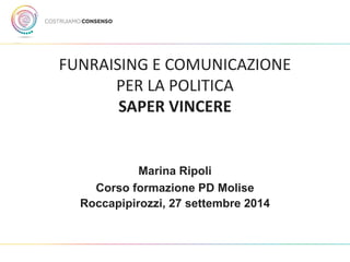 FUNRAISING E COMUNICAZIONE PER LA POLITICA SAPER VINCERE 
Marina Ripoli 
Corso formazione PD Molise 
Roccapipirozzi, 27 settembre 2014  