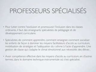 PROFESSEURS SPÉCIALISÉS

•   Pour lutter contre l'exclusion et promouvoir l’inclusion dans les classes
    ordinaires, il faut des enseignants spécialistes de pédagogie et de
    développement curriculaire.

•   Spécialistes de comment apprendre, comment enseigner, comment socialiser
    les enfants de façon à dominer les moyens facilitateurs d’accès au curriculum,
    mobilisation de stratégies et l’adéquation du rythme à l’acte d’apprendre. Une
    gestion de classe qui s’adapte le climat émotionnel aux nécessités des élèves .

•   Avoir compétence effective dans les moyens d’accès au curriculum, en d’autres
    termes, dans le domaine technique-instrumentale où s’est spécialisé.
 