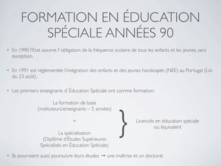 FORMATION EN ÉDUCATION
           SPÉCIALE ANNÉES 90
•   En 1990 l’Etat assume l’ obligation de la fréquence scolaire de tous les enfants et les jeunes, sans
    exception.

•   En 1991 est réglementée l’intégration des enfants et des jeunes handicapés (NEE) au Portugal (Loi
    du 23 août).

•   Les premiers enseignants d’ Éducation Spéciale ont comme formation:

                          La formation de base




                                                          }
                 (instituteurs/enseignants – 5 années)

                                   +                               Licenciés en éducation spéciale
                                                                            ou équivalent
                            La spécialisation
                   (Diplôme d’Études Supérieures
                  Spécialisés en Éducation Spéciale)
•   Ils pourraient aussi poursuivre leurs études → une maîtrise et un doctorat
 