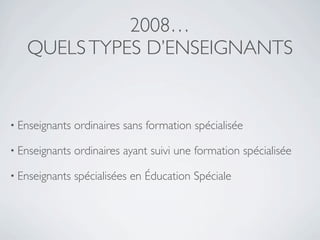 2008…
   QUELS TYPES D’ENSEIGNANTS


• Enseignants   ordinaires sans formation spécialisée

• Enseignants   ordinaires ayant suivi une formation spécialisée

• Enseignants   spécialisées en Éducation Spéciale
 
