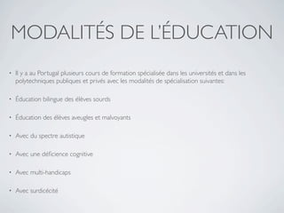 MODALITÉS DE L’ÉDUCATION
•   Il y a au Portugal plusieurs cours de formation spécialisée dans les universités et dans les
    polytechniques publiques et privés avec les modalités de spécialisation suivantes:

•   Éducation bilingue des élèves sourds

•   Éducation des élèves aveugles et malvoyants

•   Avec du spectre autistique

•   Avec une déﬁcience cognitive

•   Avec multi-handicaps 

•   Avec surdicécité
 