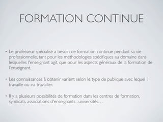 FORMATION CONTINUE

•   Le professeur spécialisé a besoin de formation continue pendant sa vie
    professionnelle, tant pour les méthodologies spéciﬁques au domaine dans
    lesquelles l'enseignant agit, que pour les aspects généraux de la formation de
    l’enseignant.

•   Les connaissances à obtenir varient selon le type de publique avec lequel il
    travaille ou ira travailler.

•   Il y a plusieurs possibilités de formation dans les centres de formation,
    syndicats, associations d'enseignants , universités…
 
