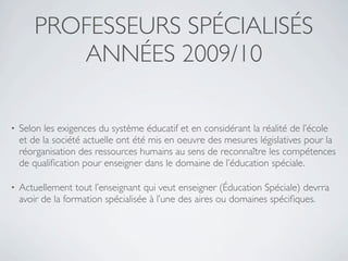 PROFESSEURS SPÉCIALISÉS
          ANNÉES 2009/10

•   Selon les exigences du système éducatif et en considérant la réalité de l’école
    et de la société actuelle ont été mis en oeuvre des mesures législatives pour la
    réorganisation des ressources humains au sens de reconnaître les compétences
    de qualiﬁcation pour enseigner dans le domaine de l’éducation spéciale.

•   Actuellement tout l’enseignant qui veut enseigner (Éducation Spéciale) devrra
    avoir de la formation spécialisée à l’une des aires ou domaines spéciﬁques.
 