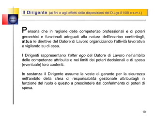 Il Dirigente (ai fini eeagli effetti delle disposizioni del D.Lgs 81/08 ees.m.i.)
         Il Dirigente (ai fini agli effetti delle disposizioni del D.Lgs 81/08 s.m.i.)
quemi




        P ersona che in ragione delle competenze professionali e di poteri
        gerarchici e funzionali adeguati alla natura dell’incarico conferitogli,
        attua le direttive del Datore di Lavoro organizzando l’attività lavorativa
        e vigilando su di essa.

        I Dirigenti rappresentano l’alter ego del Datore di Lavoro nell’ambito
        delle competenze attribuite e nei limiti dei poteri decisionali e di spesa
        (eventuale) loro conferiti.

        In sostanza il Dirigente assume la veste di garante per la sicurezza
        nell’ambito della sfera di responsabilità gestionale attribuitagli in
        funzione del ruolo e questo a prescindere dal conferimento di poteri di
        spesa.




                                                                                        10
 