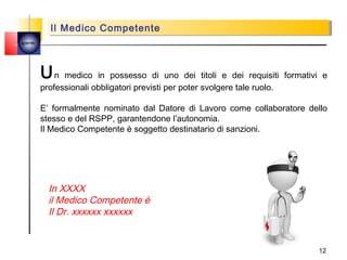 Il Medico Competente
           Il Medico Competente
quemi




        Un    medico in possesso di uno dei titoli e dei requisiti formativi e
        professionali obbligatori previsti per poter svolgere tale ruolo.

        E’ formalmente nominato dal Datore di Lavoro come collaboratore dello
        stesso e del RSPP, garantendone l’autonomia.
        Il Medico Competente è soggetto destinatario di sanzioni.




         In XXXX
         il Medico Competente è
         Il Dr. xxxxxx xxxxxx


                                                                           12
 