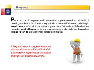 Il Preposto
           Il Preposto
quemi




        P ersona che, in ragione delle competenze professionali e nei limiti di
        poteri gerarchici e funzionali adeguati alla natura dell'incarico conferitogli,
        sovrintende all’attività lavorativa e garantisce l'attuazione delle direttive
        ricevute, controllandone la corretta esecuzione da parte dei Lavoratori
        ed esercitando un funzionale potere di iniziativa.




        I Preposti sono i soggetti aziendali
        che sovrintendono l’attività di altri
        Lavoratori e suppliscono ad alcuni
        obblighi del Datore di Lavoro.



                                                                                    13
 