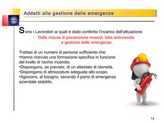 Addetti alla gestione delle emergenze
          Addetti alla gestione delle emergenze
quemi




        S ono i Lavoratori ai quali è stato conferito l’incarico dell’attuazione:
                   Delle misure di prevenzione incendi, lotta antincendio
                               e gestione delle emergenze.

        Trattasi di un numero di persone sufficiente che:
        •Hanno ricevuto una formazione specifica in funzione
        del livello di rischio incendio.
        •Dispongono, se previsto, di un attestato di idoneità.
        •Dispongono di attrezzature adeguate allo scopo.
        •Agiscono, al bisogno, secondo il piano di emergenza
        aziendale stabilito.




                                                                                    14
 