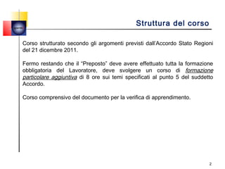 quemi
                                                 Struttura del corso

    Corso strutturato secondo gli argomenti previsti dall’Accordo Stato Regioni
    del 21 dicembre 2011.

    Fermo restando che il “Preposto” deve avere effettuato tutta la formazione
    obbligatoria del Lavoratore, deve svolgere un corso di formazione
    particolare aggiuntiva di 8 ore sui temi specificati al punto 5 del suddetto
    Accordo.

    Corso comprensivo del documento per la verifica di apprendimento.
     




                                                                              2
 