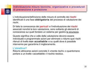 Individuazione misure tecniche, organizzative e procedurali
         Individuazione misure tecniche, organizzative e procedurali
        di prevenzione e protezione
         di prevenzione e protezione
quemi



        L’individuazione/definizione delle misure di controllo dei rischi
        identificati è una fase obbligatoria del processo di valutazione dei
        rischi.
        Di fatto la conoscenza dei pericoli e l’individuazione dei rischi
        associati nonché la loro valutazione, sono soltanto gli elementi di
        conoscenza sui quali fondare un sistema per gestire la sicurezza.
        Questo significa che a valle della valutazione devono essere
        individuate e programmate azioni per eliminare o ridurre quei rischi
        ritenuti di livello non accettabile e su quelli dove è possibile
        intervenire per garantirne il miglioramento.
        L’obiettivo?
        Ridurre attraverso azioni concrete il «monte rischi» o quantomeno
        portare a un livello «accettabile» il rischio residuo.




                                                                               22
 