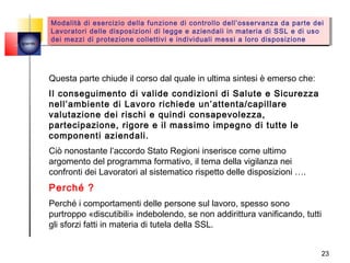 Modalità di esercizio della funzione di controllo dell’osservanza da parte dei
         Modalità di esercizio della funzione di controllo dell’osservanza da parte dei
        Lavoratori delle disposizioni di legge ee aziendali in materia di SSL ee di uso
         Lavoratori delle disposizioni di legge aziendali in materia di SSL di uso
quemi
        dei mezzi di protezione collettivi ee individuali messi aa loro disposizione
         dei mezzi di protezione collettivi individuali messi loro disposizione




        Questa parte chiude il corso dal quale in ultima sintesi è emerso che:
        Il conseguimento di valide condizioni di Salute e Sicurezza
        nell’ambiente di Lavoro richiede un’attenta/capillare
        valutazione dei rischi e quindi consapevolezza,
        partecipazione, rigore e il massimo impegno di tutte le
        componenti aziendali.
        Ciò nonostante l’accordo Stato Regioni inserisce come ultimo
        argomento del programma formativo, il tema della vigilanza nei
        confronti dei Lavoratori al sistematico rispetto delle disposizioni ….
        Perché ?
        Perché i comportamenti delle persone sul lavoro, spesso sono
        purtroppo «discutibili» indebolendo, se non addirittura vanificando, tutti
        gli sforzi fatti in materia di tutela della SSL.


                                                                                     23
 
