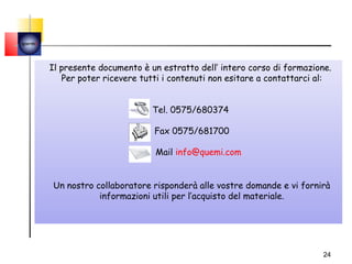 quemi




        Il presente documento è un estratto dell’ intero corso di formazione.
           Per poter ricevere tutti i contenuti non esitare a contattarci al:


                                 Tel. 0575/680374

                                 Fax 0575/681700

                                 Mail info@quemi.com


        Un nostro collaboratore risponderà alle vostre domande e vi fornirà
                   informazioni utili per l’acquisto del materiale.




                                                                           24
 