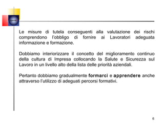 quemi




        Le misure di tutela conseguenti alla valutazione dei rischi
        comprendono l’obbligo di fornire ai Lavoratori adeguata
        informazione e formazione.

        Dobbiamo interiorizzare il concetto del miglioramento continuo
        della cultura di Impresa collocando la Salute e Sicurezza sul
        Lavoro in un livello alto della lista delle priorità aziendali.

        Pertanto dobbiamo gradualmente formarci e apprendere anche
        attraverso l’utilizzo di adeguati percorsi formativi.




                                                                      6
 