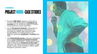 PROJECTWORK-CASESTUDIES
I FORMAT
- Durante TDD 2023, abbiamo consentito a
un’aula di 40 partecipanti di sviluppare un
concept per un contenuto digitale in 1h30m.
La key word era: come usare l’A.I.;
- con la Fondazione Golinelli, utilizzando un
format streaming per la trasmissione di
competenze digitali agli insegnanti delle
Scuole Medie, in 3 workshop da 2 ore
abbiamo realizzato 2 podcast e 1 evento stile
TED;
- con Feltrinelli Education, abbiamo realizzato il
primo corso intensivo di Content Creation
con risultati sorprendenti. I partecipanti, messi
nella condizione di strutturare le loro idee e
utilizzare i più efficaci strumenti digitali, hanno
potuto creare canali YouTube e Twitch, profili
Instagram, podcast e video.
 