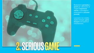Realizziamo gameplay e
giochi per valorizzare al
meglio l’esperienza
utente e coinvolgere i
partecipanti in processi
premiali.
Lavoriamo con creativi,
digital strategist, game
designer ed esperti di
entertainment.
2.SERIOUSGAME
 