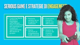 SERIOUSGAMEESTRATEGIEDIENGAGEMENT
- I Learning Game
sfruttano il
linguaggio
dell’entertain-
ment, la dinamica
del coaching e il
modello di
apprendimento
del lavoro di
gruppo.
- Partiamo
sempre da un
progetto da
realizzare.
- Costruiamo
scenari e
regole con
attenzione.
- Diamo
strumenti di
progettazione
molto concreti.
- Usiamo la
cornice del
contesto
culturale
 