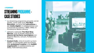 STREAMINGPROGAMME-
CASESTUDIES
I FORMAT
- Lo streaming programme prevede cicli di
dirette, come nella serie The Next
Education, sul tema dell’educazione e
dei media digitali, in collaborazione con
l’Università di Catania, il MED, ANGI, la
Fondazione Media Literacy;
- abbiamo realizzato The Next Stop
Marche, ciclo di dirette dedicate al
rilancio del territorio marchigiano con
Regione Marche, Unicam, Fondazione
Carisap;
- Content Café, ciclo di incontri sui temi
dell’A.I. e sull’impatto della tecnologia,
delle professioni creative e dei modelli
organizzativi, in collaborazione con
ANGI, Feltrinelli Education.
 